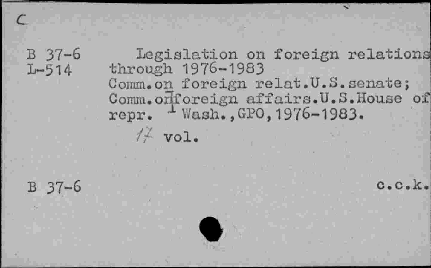 ﻿B 37-6 1-514
legislation on foreign relations through 1976-1983
Coinin.on foreign relat.U.S.senate;
Comm.orlforeign affairs.U.S.House of repr. 1 Wash.,GPO,1976-1983.
// vol.
B 37-6
c.c.k